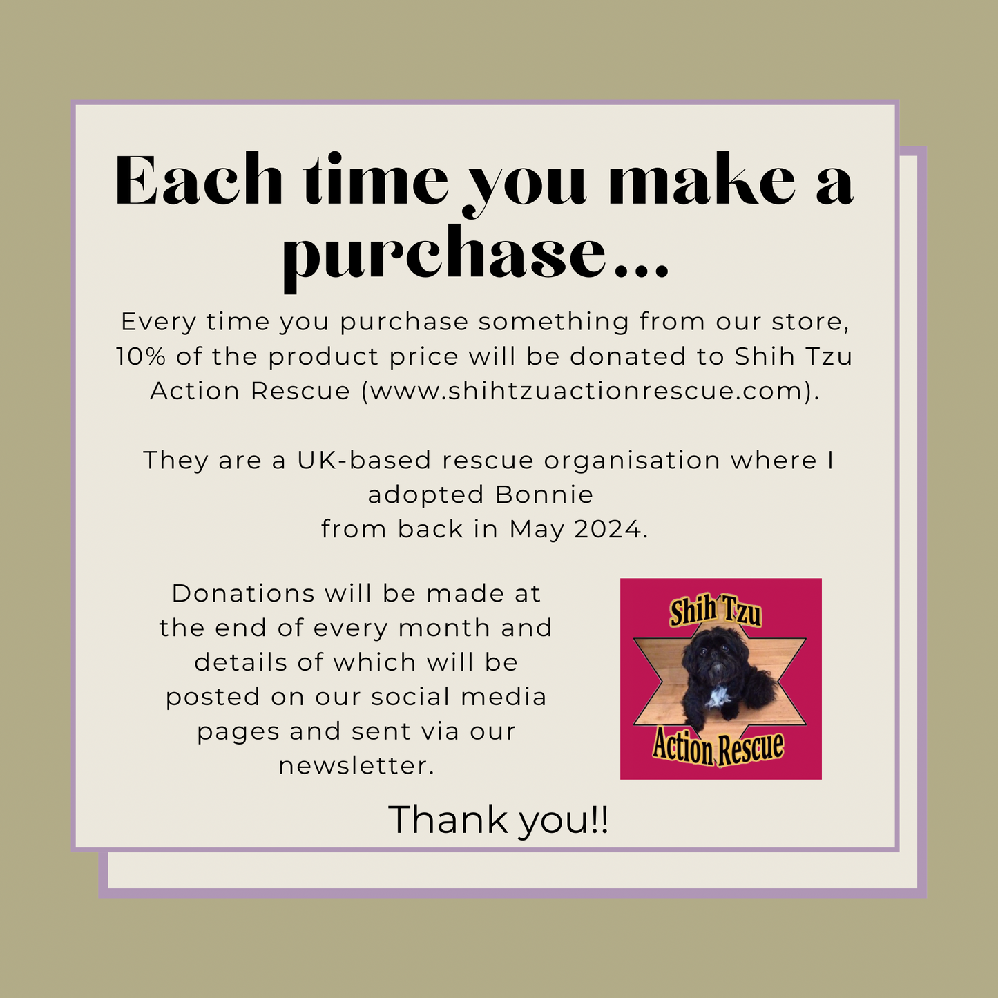 Every time you purchase something from our store, 10% of the product price will be donated to Shih Tzu Action Rescue.

They are a UK-based rescue organisation where I adopted Bonnie 
from back in May 2024.