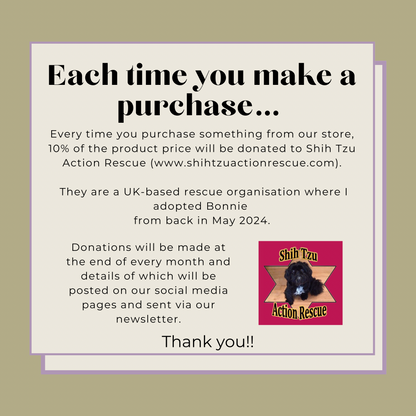 Every time you purchase something from our store, 10% of the product price will be donated to Shih Tzu Action Rescue.

They are a UK-based rescue organisation where I adopted Bonnie 
from back in May 2024.